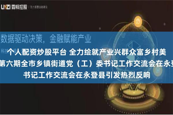 个人配资炒股平台 全力绘就产业兴群众富乡村美的幸福新图景——第六期全市乡镇街道党（工）委书记工作交流会在永登县引发热烈反响