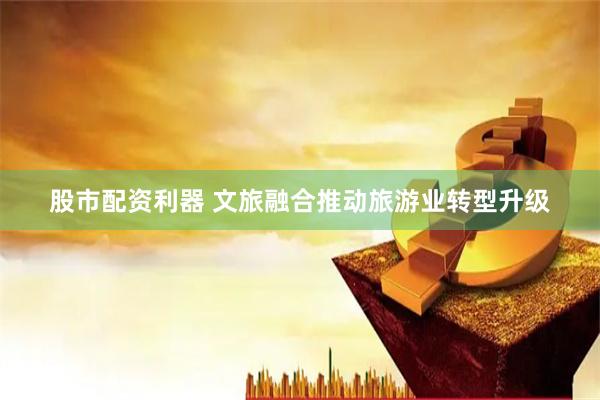 股市配资利器 文旅融合推动旅游业转型升级