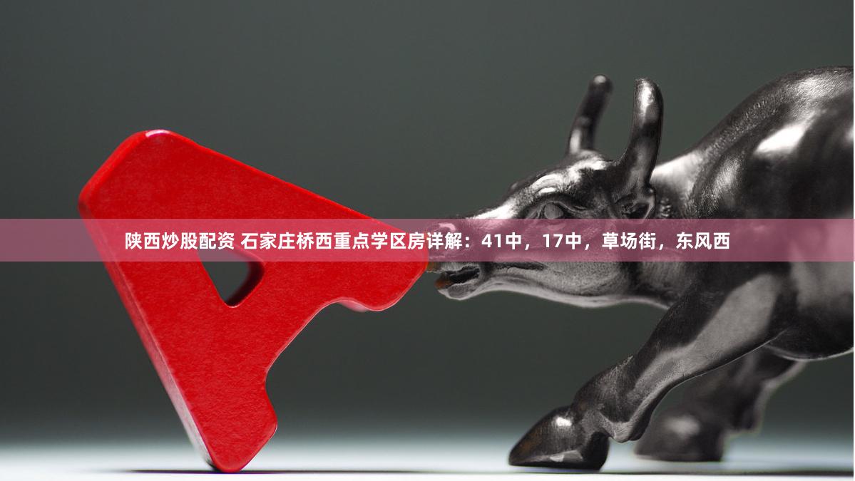 陕西炒股配资 石家庄桥西重点学区房详解：41中，17中，草场街，东风西