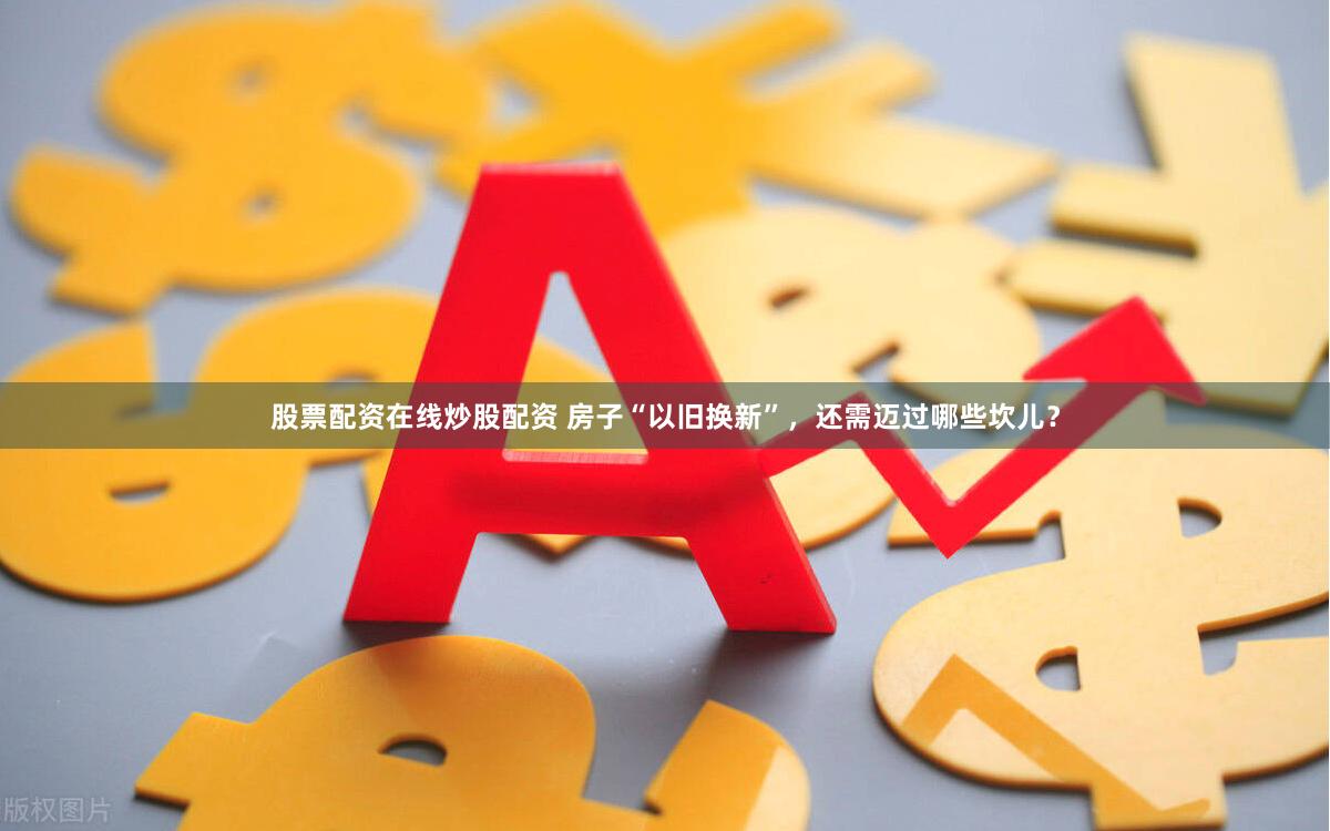 股票配资在线炒股配资 房子“以旧换新”，还需迈过哪些坎儿？
