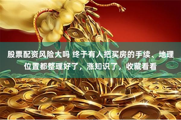 股票配资风险大吗 终于有人把买房的手续、地理位置都整理好了，涨知识了，收藏看看