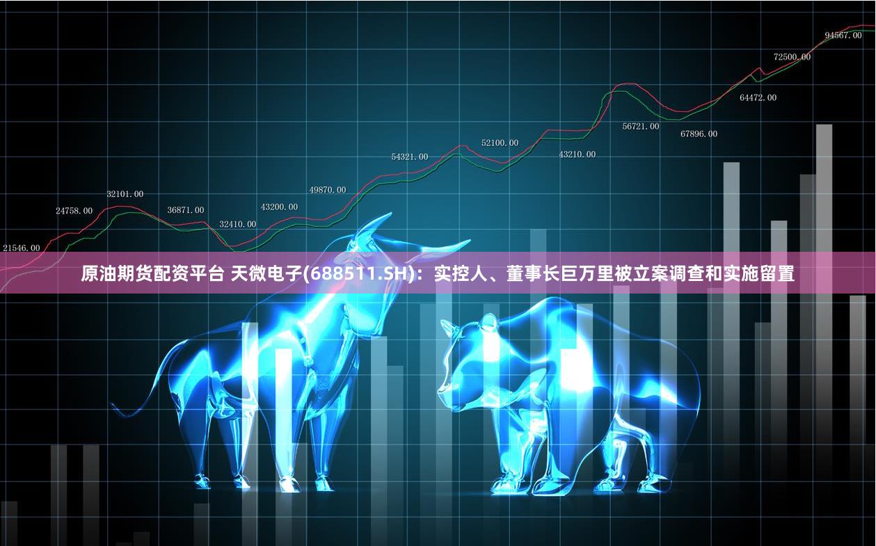 原油期货配资平台 天微电子(688511.SH)：实控人、董事长巨万里被立案调查和实施留置