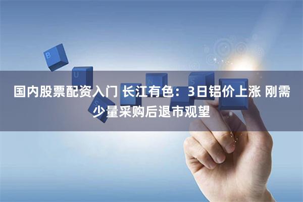 国内股票配资入门 长江有色：3日铝价上涨 刚需少量采购后退市观望