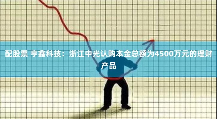 配股票 亨鑫科技：浙江中光认购本金总额为4500万元的理财产品