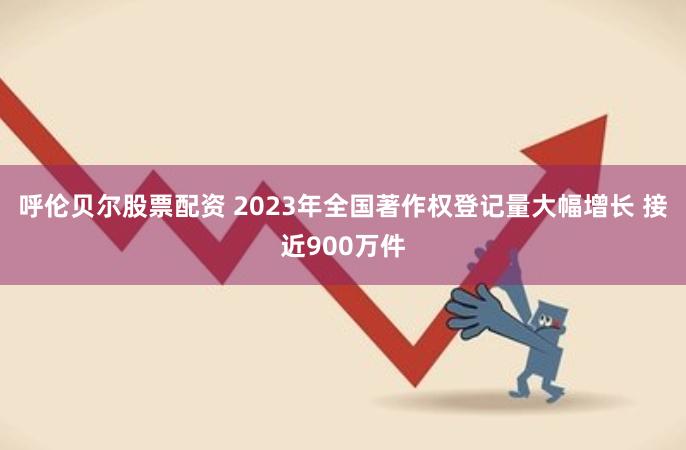 呼伦贝尔股票配资 2023年全国著作权登记量大幅增长 接近900万件