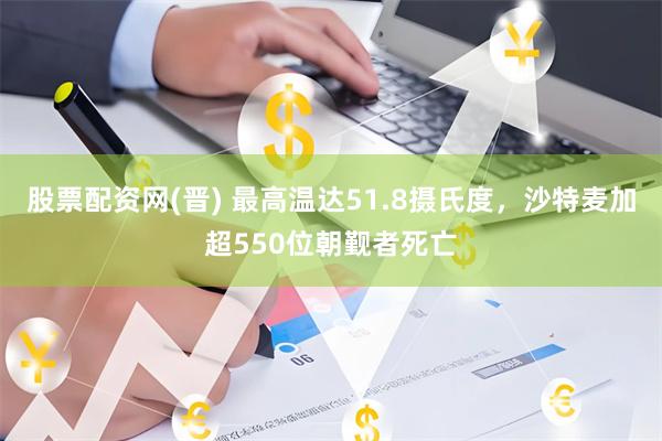 股票配资网(晋) 最高温达51.8摄氏度，沙特麦加超550位朝觐者死亡