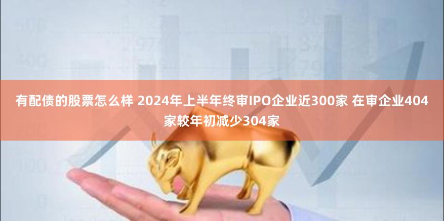 有配债的股票怎么样 2024年上半年终审IPO企业近300家 在审企业404家较年初减少304家