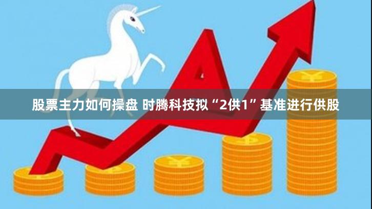 股票主力如何操盘 时腾科技拟“2供1”基准进行供股