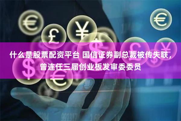 什么是股票配资平台 国信证券副总裁被传失联，曾连任三届创业板发审委委员