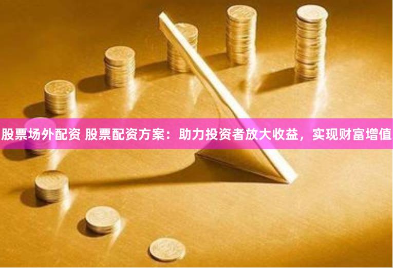 股票场外配资 股票配资方案：助力投资者放大收益，实现财富增值