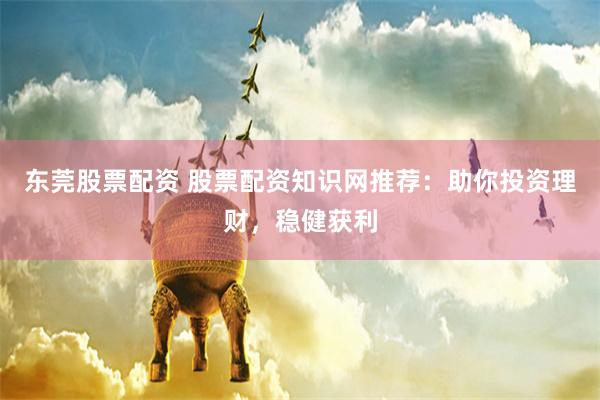 东莞股票配资 股票配资知识网推荐：助你投资理财，稳健获利
