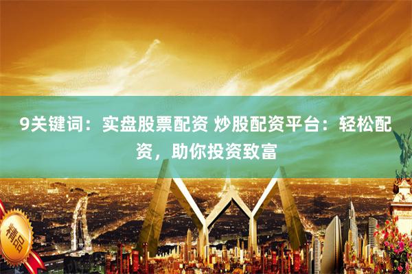 9关键词：实盘股票配资 炒股配资平台：轻松配资，助你投资致富