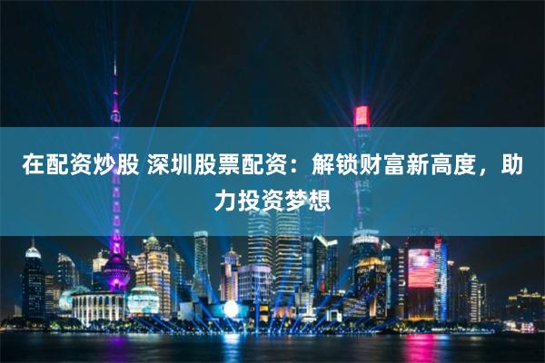 在配资炒股 深圳股票配资：解锁财富新高度，助力投资梦想